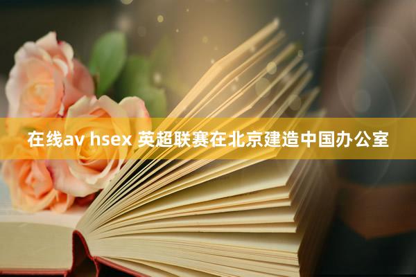 在线av hsex 英超联赛在北京建造中国办公室