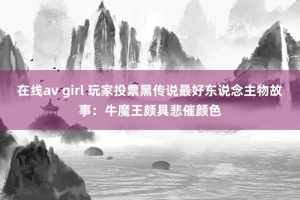 在线av girl 玩家投票黑传说最好东说念主物故事：牛魔王颇具悲催颜色