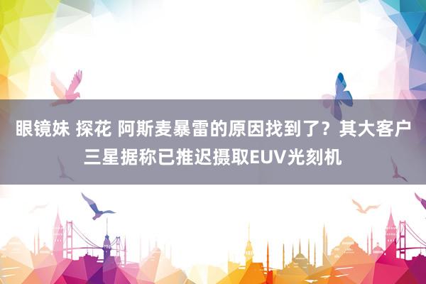 眼镜妹 探花 阿斯麦暴雷的原因找到了？其大客户三星据称已推迟摄取EUV光刻机
