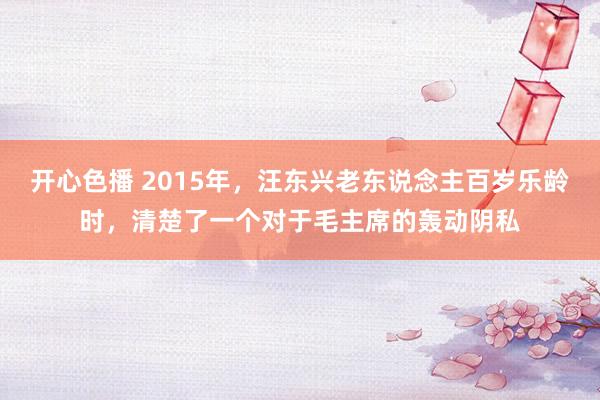 开心色播 2015年，汪东兴老东说念主百岁乐龄时，清楚了一个对于毛主席的轰动阴私