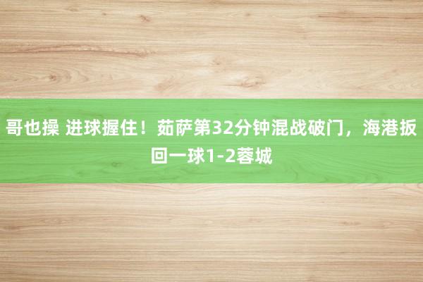 哥也操 进球握住！茹萨第32分钟混战破门，海港扳回一球1-2蓉城