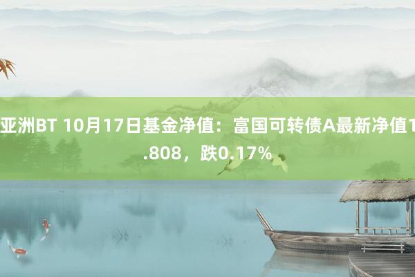 亚洲BT 10月17日基金净值：富国可转债A最新净值1.808，跌0.17%