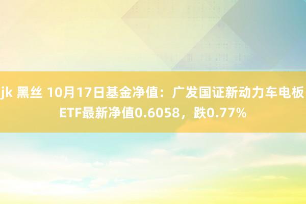 jk 黑丝 10月17日基金净值：广发国证新动力车电板ETF最新净值0.6058，跌0.77%