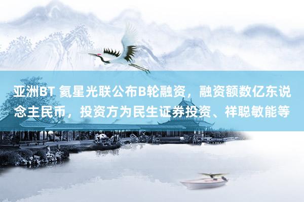 亚洲BT 氦星光联公布B轮融资，融资额数亿东说念主民币，投资方为民生证券投资、祥聪敏能等