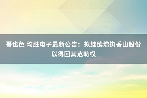 哥也色 均胜电子最新公告：拟继续增执香山股份以得回其范畴权