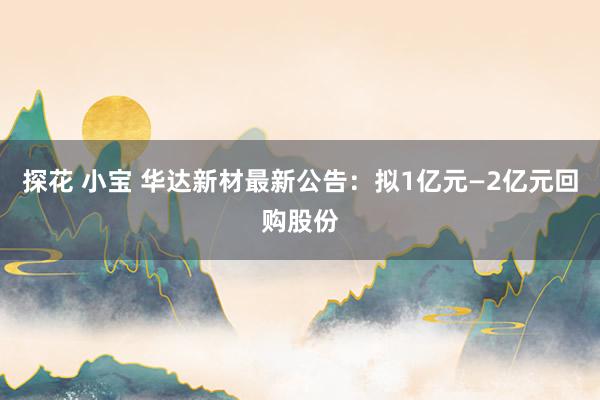 探花 小宝 华达新材最新公告：拟1亿元—2亿元回购股份