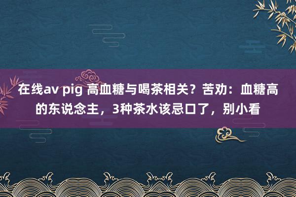 在线av pig 高血糖与喝茶相关？苦劝：血糖高的东说念主，3种茶水该忌口了，别小看
