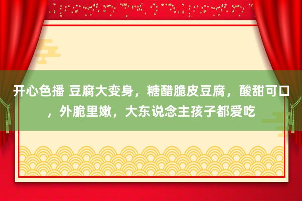 开心色播 豆腐大变身，糖醋脆皮豆腐，酸甜可口，外脆里嫩，大东说念主孩子都爱吃