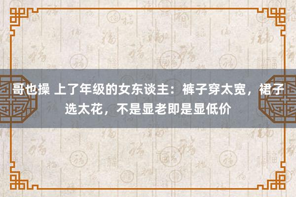 哥也操 上了年级的女东谈主：裤子穿太宽，裙子选太花，不是显老即是显低价