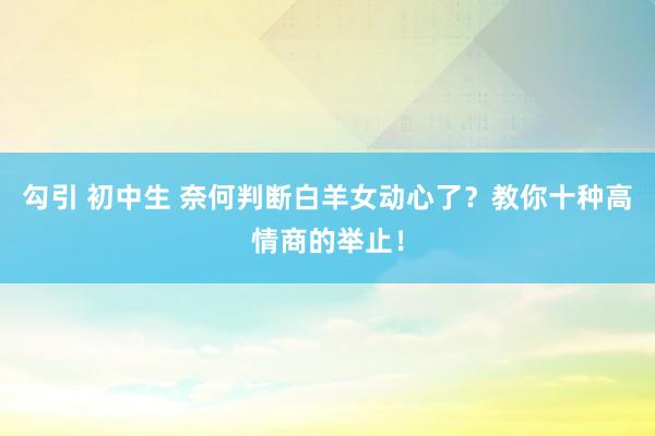 勾引 初中生 奈何判断白羊女动心了？教你十种高情商的举止！