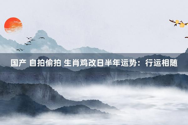 国产 自拍偷拍 生肖鸡改日半年运势：行运相随