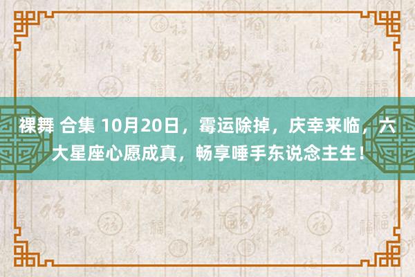 裸舞 合集 10月20日，霉运除掉，庆幸来临，六大星座心愿成真，畅享唾手东说念主生！