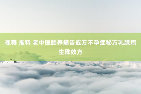 裸舞 推特 老中医颐养痛告戒方不孕症秘方乳腺增生殊效方
