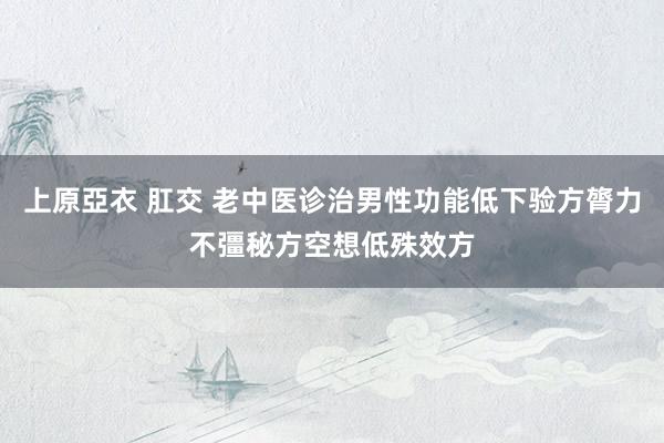 上原亞衣 肛交 老中医诊治男性功能低下验方膂力不彊秘方空想低殊效方