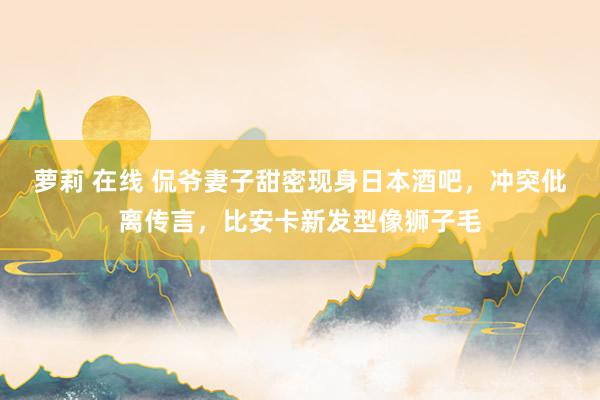 萝莉 在线 侃爷妻子甜密现身日本酒吧，冲突仳离传言，比安卡新发型像狮子毛