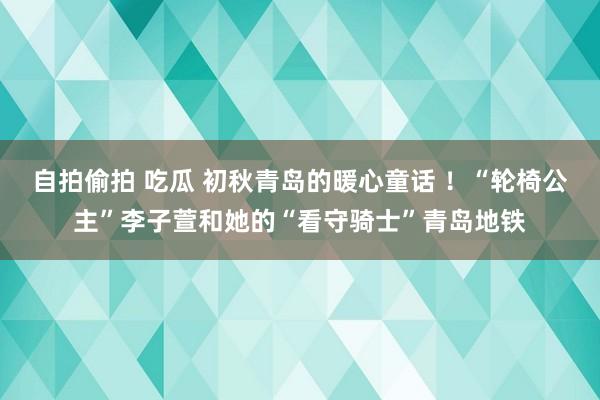 自拍偷拍 吃瓜 初秋青岛的暖心童话 ！“轮椅公主”李子萱和她的“看守骑士”青岛地铁