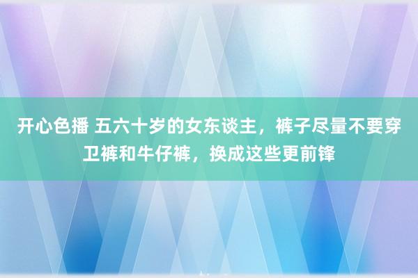 开心色播 五六十岁的女东谈主，裤子尽量不要穿卫裤和牛仔裤，换成这些更前锋