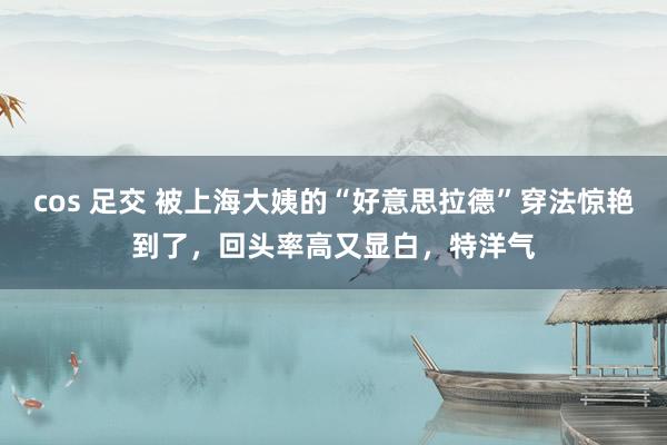 cos 足交 被上海大姨的“好意思拉德”穿法惊艳到了，回头率高又显白，特洋气