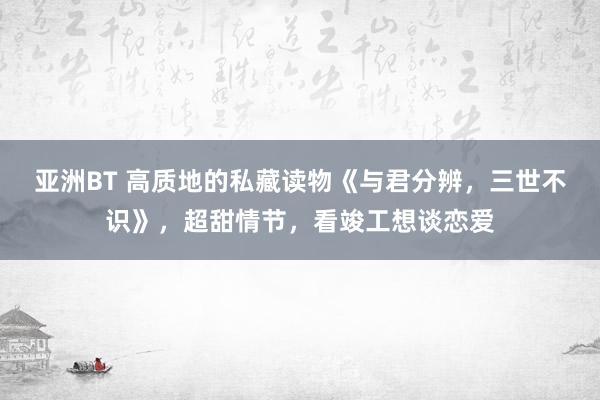 亚洲BT 高质地的私藏读物《与君分辨，三世不识》，超甜情节，看竣工想谈恋爱