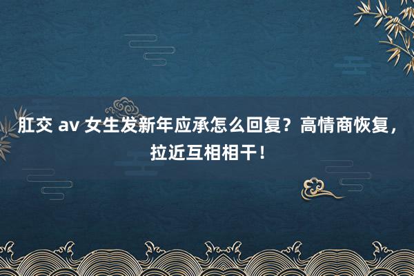 肛交 av 女生发新年应承怎么回复？高情商恢复，拉近互相相干！