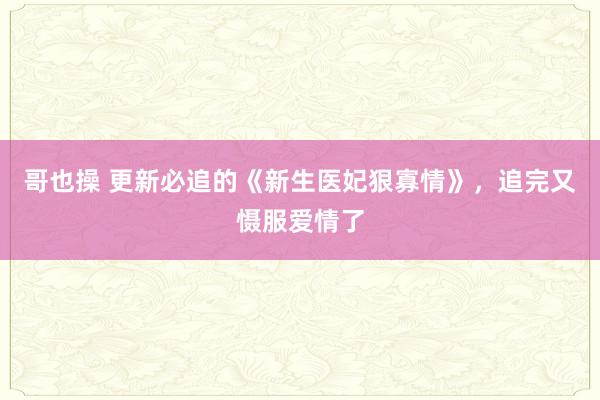 哥也操 更新必追的《新生医妃狠寡情》，追完又慑服爱情了