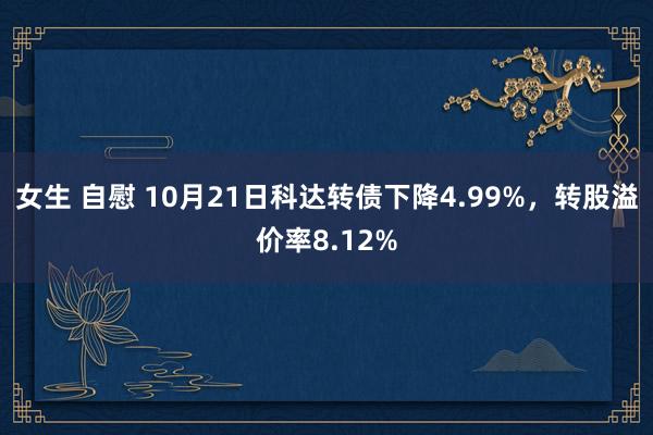 女生 自慰 10月21日科达转债下降4.99%，转股溢价率8.12%
