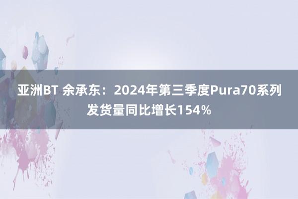 亚洲BT 余承东：2024年第三季度Pura70系列发货量同比增长154%