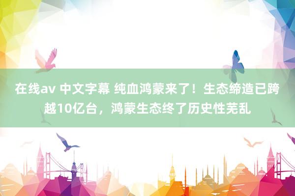 在线av 中文字幕 纯血鸿蒙来了！生态缔造已跨越10亿台，鸿蒙生态终了历史性芜乱