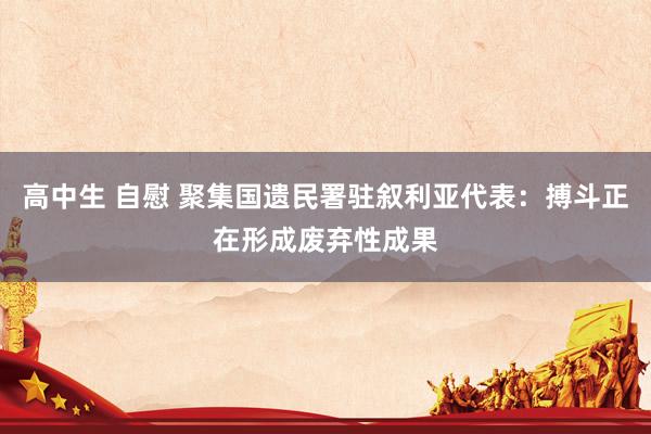 高中生 自慰 聚集国遗民署驻叙利亚代表：搏斗正在形成废弃性成果
