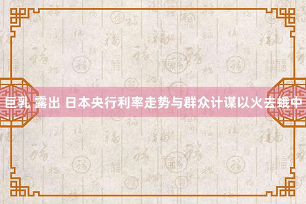 巨乳 露出 日本央行利率走势与群众计谋以火去蛾中