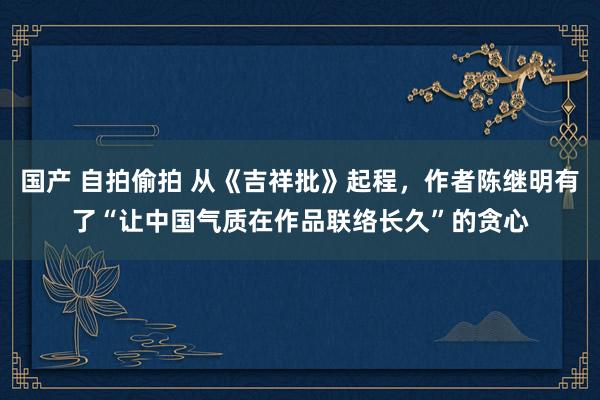 国产 自拍偷拍 从《吉祥批》起程，作者陈继明有了“让中国气质在作品联络长久”的贪心