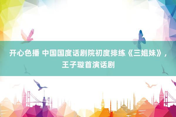 开心色播 中国国度话剧院初度排练《三姐妹》，王子璇首演话剧