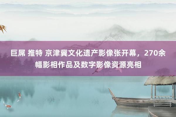 巨屌 推特 京津冀文化遗产影像张开幕，270余幅影相作品及数字影像资源亮相