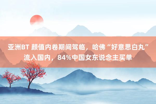 亚洲BT 颜值内卷期间驾临，哈佛“好意思白丸”流入国内，84%中国女东说念主买单