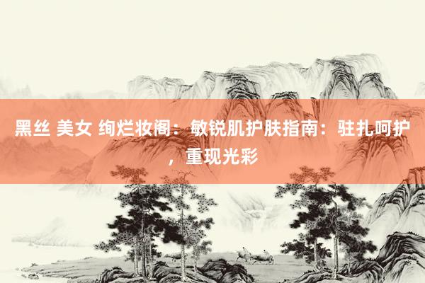 黑丝 美女 绚烂妆阁：敏锐肌护肤指南：驻扎呵护，重现光彩
