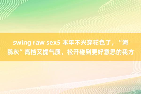 swing raw sex5 本年不兴穿驼色了，“海鸥灰”高档又提气质，松开碰到更好意思的我方