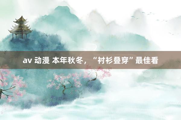 av 动漫 本年秋冬，“衬衫叠穿”最佳看