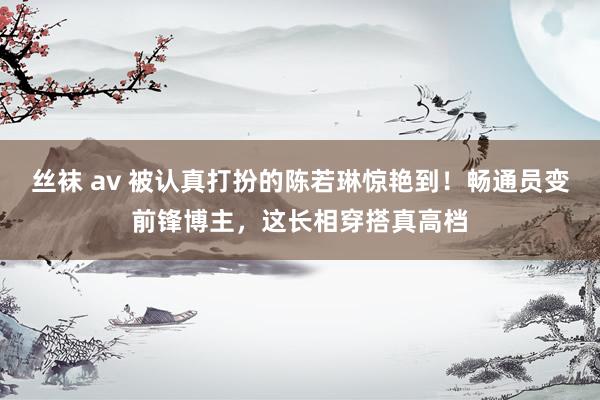 丝袜 av 被认真打扮的陈若琳惊艳到！畅通员变前锋博主，这长相穿搭真高档