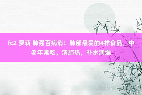 fc2 萝莉 肺强百病消！肺部最爱的4样食品，中老年常吃，清肺热，补水润燥