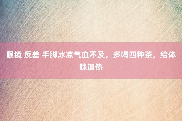 眼镜 反差 手脚冰凉气血不及，多喝四种茶，给体魄加热