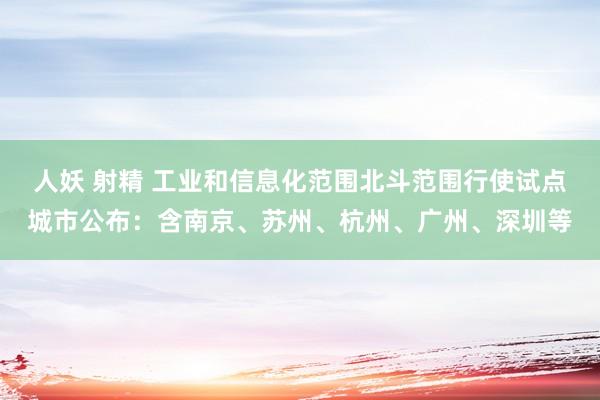 人妖 射精 工业和信息化范围北斗范围行使试点城市公布：含南京、苏州、杭州、广州、深圳等