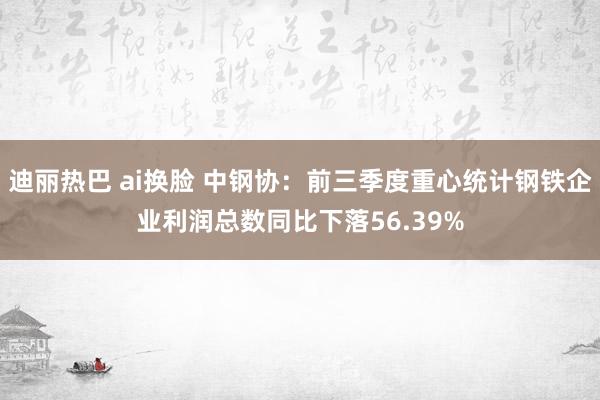 迪丽热巴 ai换脸 中钢协：前三季度重心统计钢铁企业利润总数同比下落56.39%