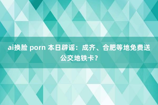 ai换脸 porn 本日辟谣：成齐、合肥等地免费送公交地铁卡？