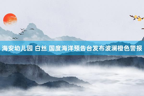 海安幼儿园 白丝 国度海洋预告台发布波澜橙色警报