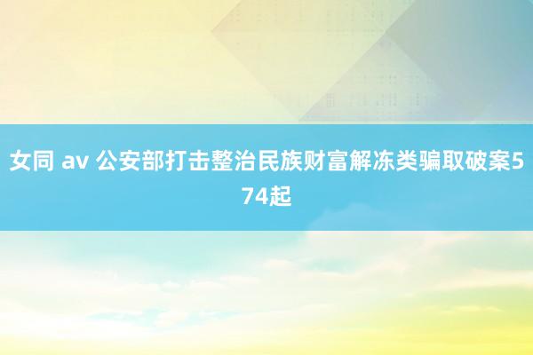 女同 av 公安部打击整治民族财富解冻类骗取破案574起