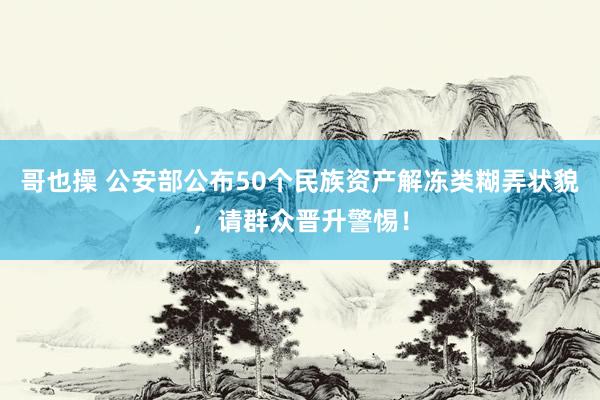 哥也操 公安部公布50个民族资产解冻类糊弄状貌，请群众晋升警惕！