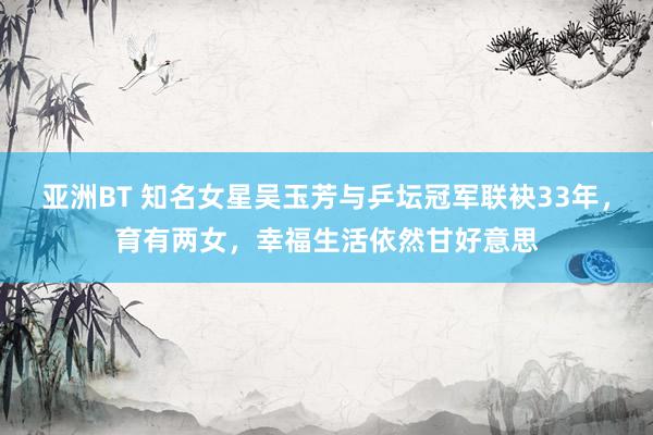 亚洲BT 知名女星吴玉芳与乒坛冠军联袂33年，育有两女，幸福生活依然甘好意思