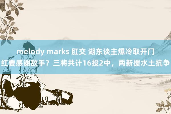 melody marks 肛交 湖东谈主爆冷取开门红要感谢敌手？三将共计16投2中，两新援水土抗争