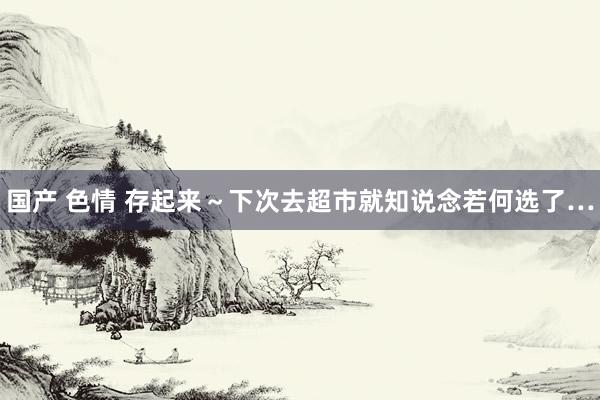 国产 色情 存起来～下次去超市就知说念若何选了…