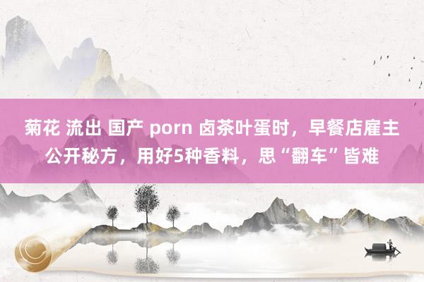 菊花 流出 国产 porn 卤茶叶蛋时，早餐店雇主公开秘方，用好5种香料，思“翻车”皆难